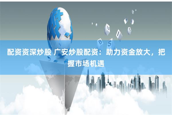 配资资深炒股 广安炒股配资：助力资金放大，把握市场机遇