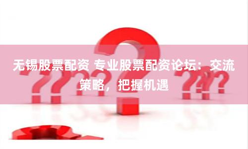 无锡股票配资 专业股票配资论坛：交流策略，把握机遇