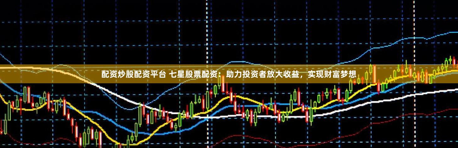 配资炒股配资平台 七星股票配资：助力投资者放大收益，实现财富梦想