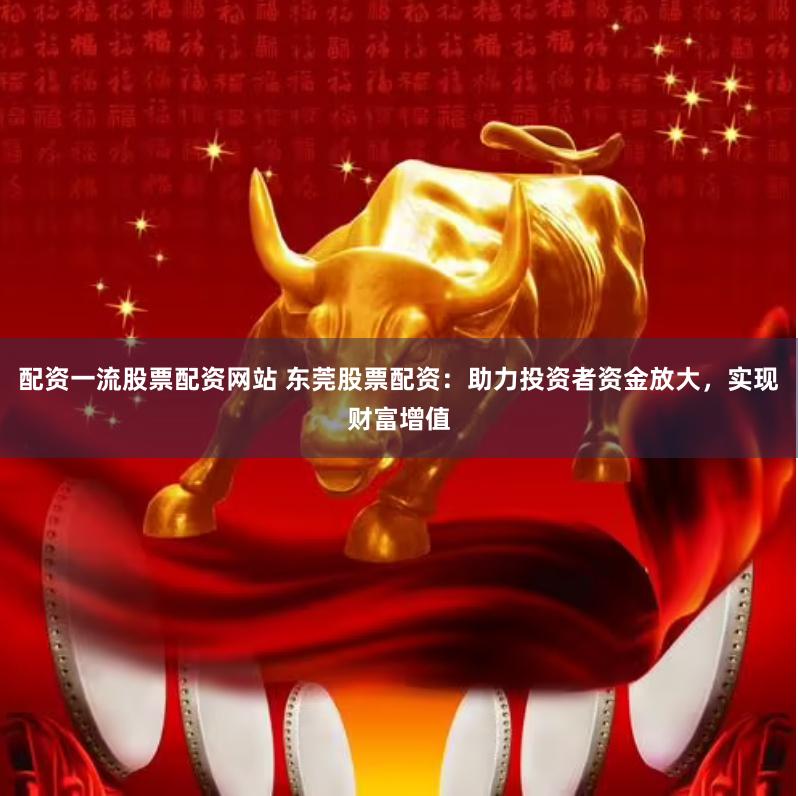 配资一流股票配资网站 东莞股票配资：助力投资者资金放大，实现财富增值