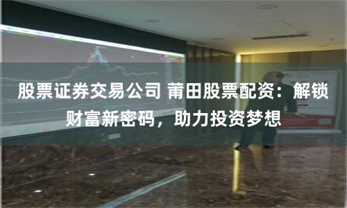 股票证券交易公司 莆田股票配资：解锁财富新密码，助力投资梦想