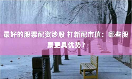 最好的股票配资炒股 打新配市值：哪些股票更具优势？