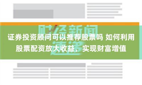 证券投资顾问可以推荐股票吗 如何利用股票配资放大收益，实现财富增值