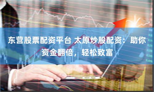 东营股票配资平台 太原炒股配资：助你资金翻倍，轻松致富