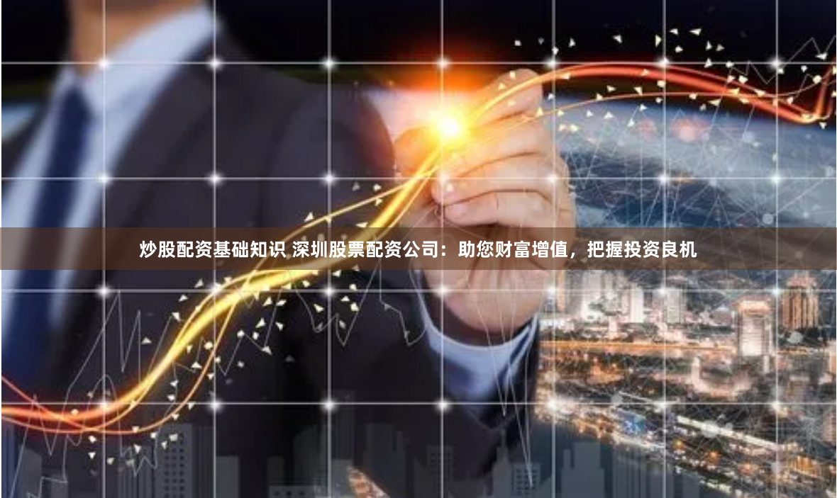 炒股配资基础知识 深圳股票配资公司：助您财富增值，把握投资良机