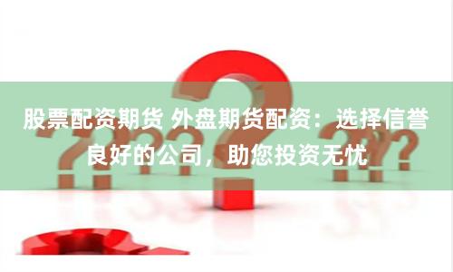 股票配资期货 外盘期货配资：选择信誉良好的公司，助您投资无忧